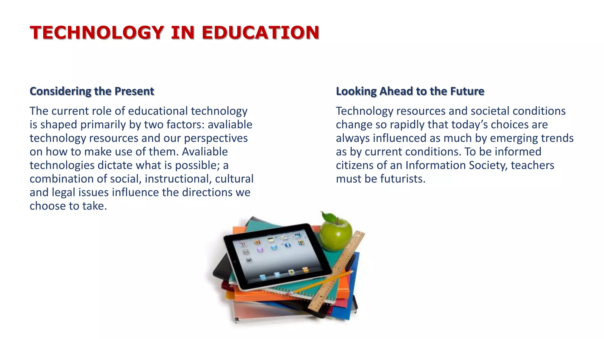 TECHNOLOGY IN EDUCATION
Considering the Present
The current role of educational technology
is shaped primarily by two factors: avaliable
technology resources and our perspectives
on how to make use of them. Avaliable
technologies dictate what is possible; a
combination of social, instructional, cultural
and legal issues influence the directions we
choose to take.
Looking Ahead to the Future
Technology resources and societal conditions
change so rapidly that today’s choices are
always influenced as much by emerging trends
as by current conditions. To be informed
citizens of an Information Society, teachers
must be futurists.
 