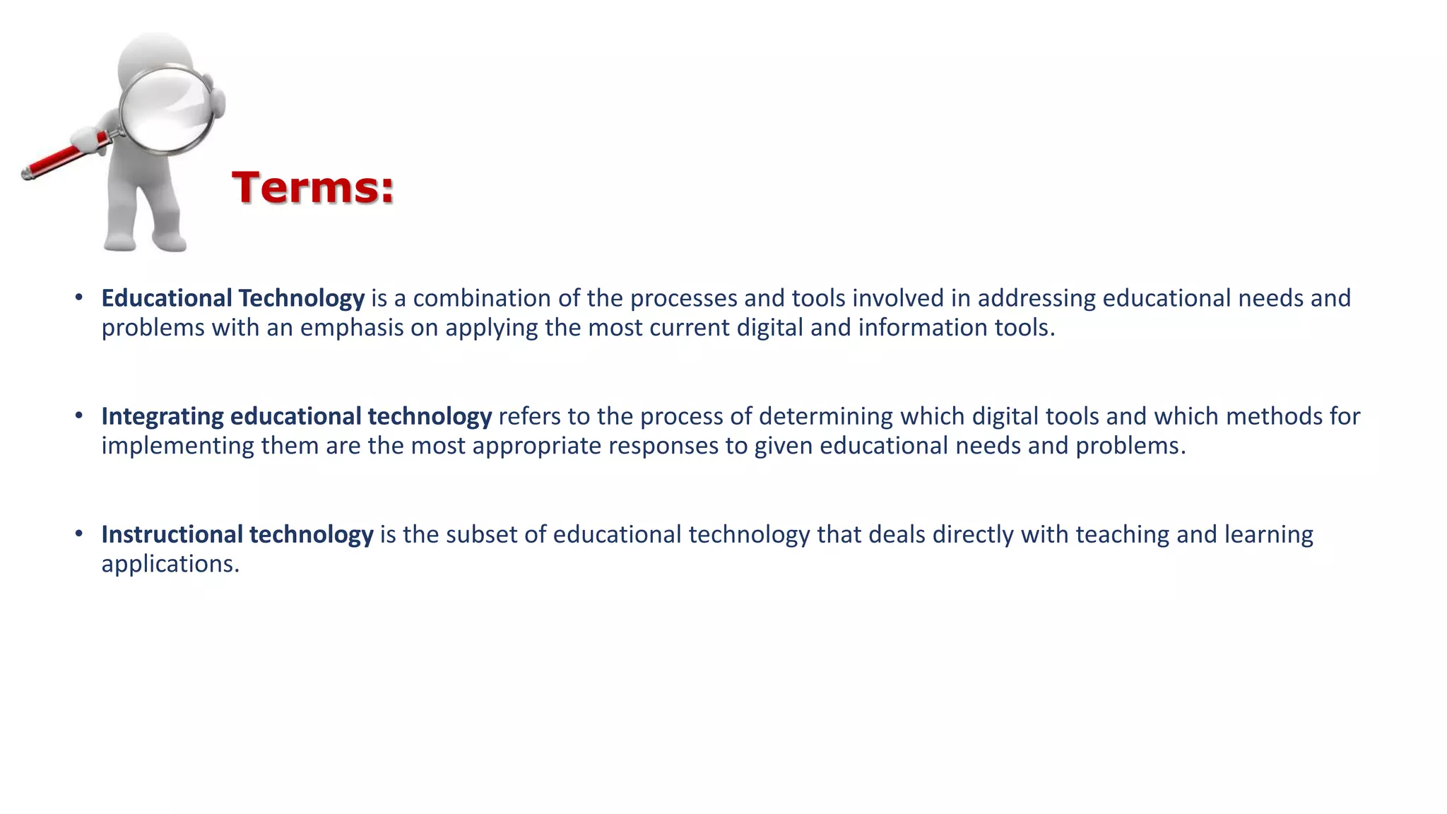 • Educational Technology is a combination of the processes and tools involved in addressing educational needs and
problems with an emphasis on applying the most current digital and information tools.
• Integrating educational technology refers to the process of determining which digital tools and which methods for
implementing them are the most appropriate responses to given educational needs and problems.
• Instructional technology is the subset of educational technology that deals directly with teaching and learning
applications.
Terms:
 