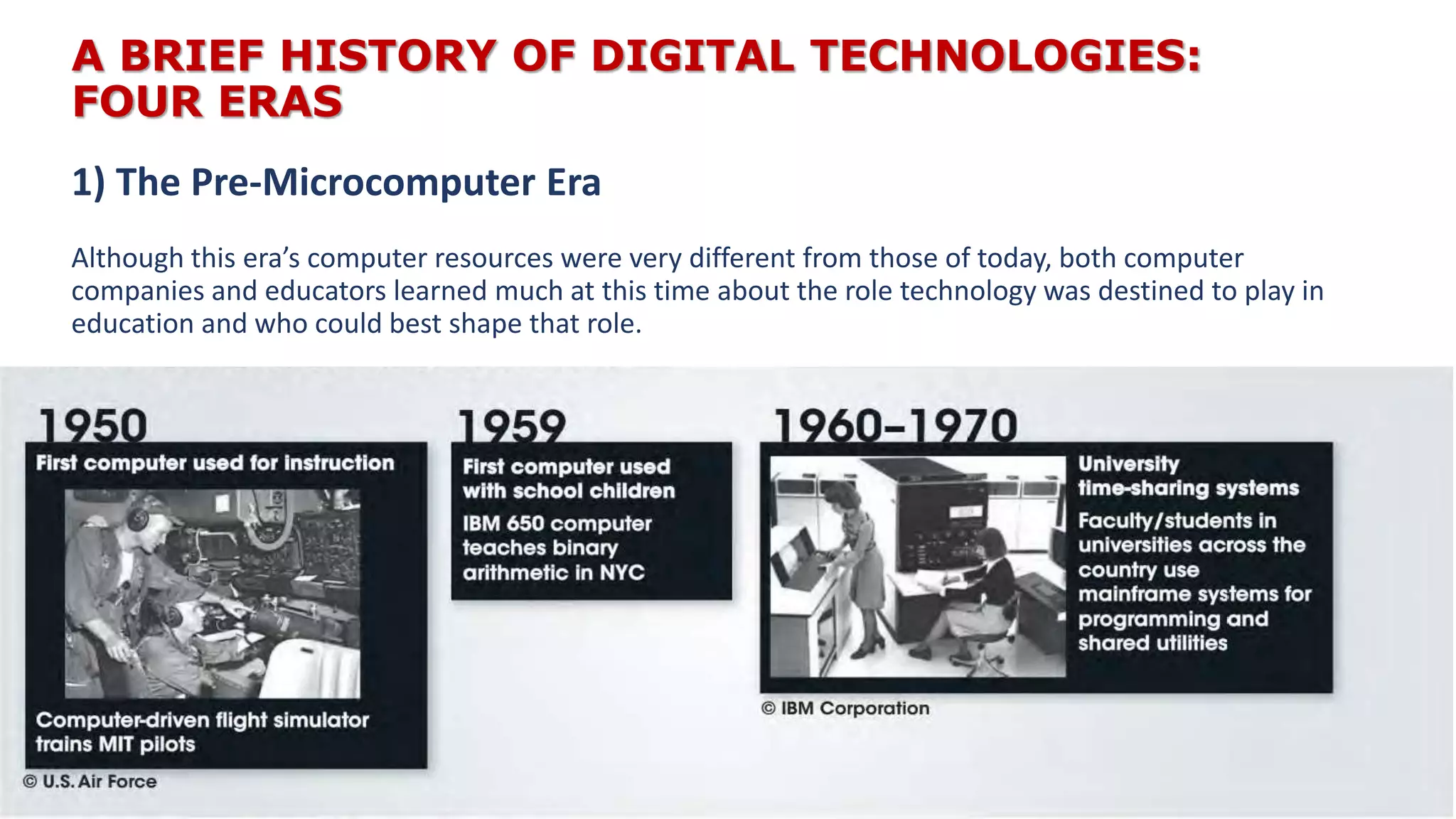 A BRIEF HISTORY OF DIGITAL TECHNOLOGIES:
FOUR ERAS
Although this era’s computer resources were very different from those of today, both computer
companies and educators learned much at this time about the role technology was destined to play in
education and who could best shape that role.
1) The Pre-Microcomputer Era
 