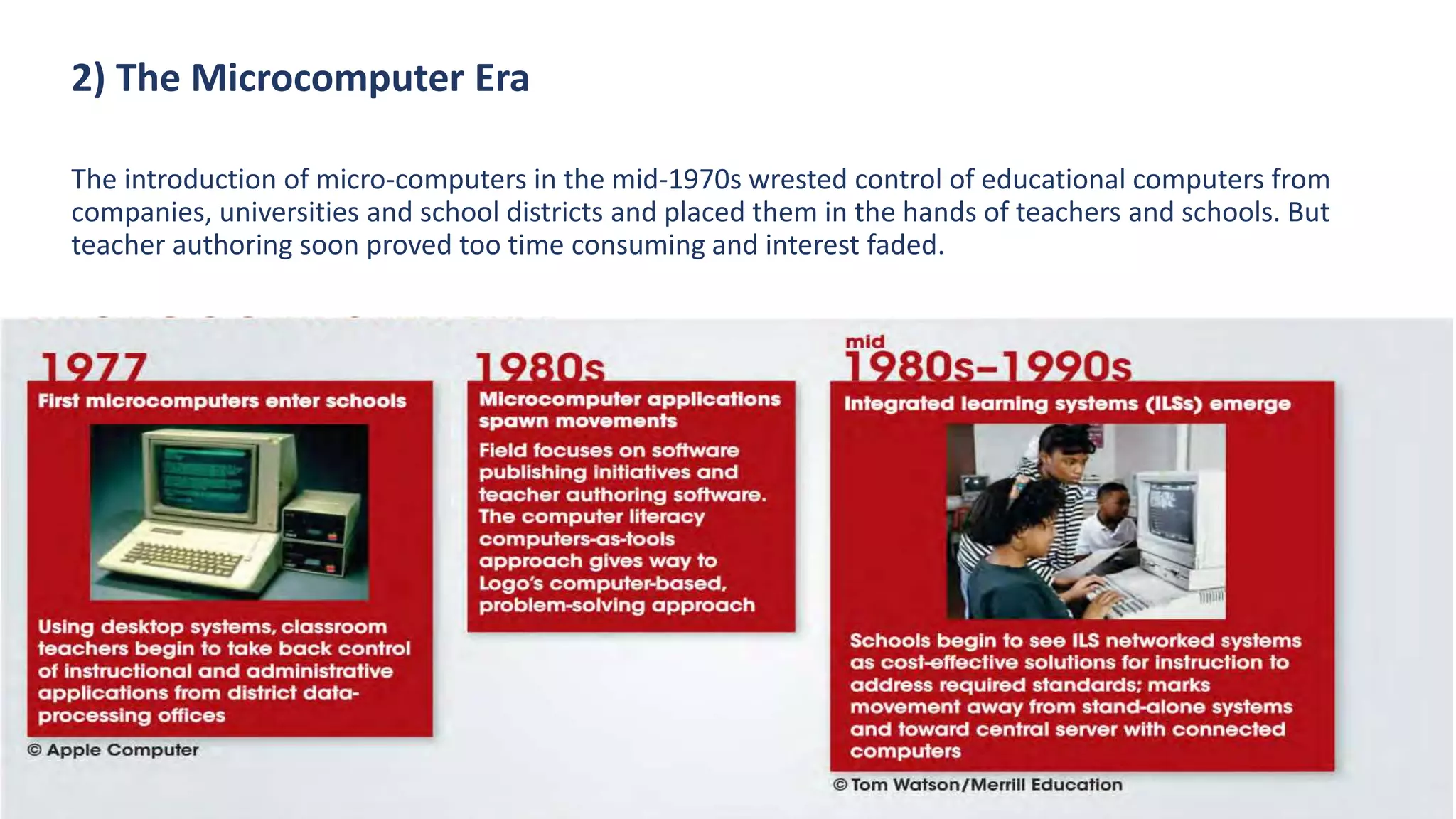2) The Microcomputer Era
The introduction of micro-computers in the mid-1970s wrested control of educational computers from
companies, universities and school districts and placed them in the hands of teachers and schools. But
teacher authoring soon proved too time consuming and interest faded.
 