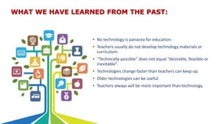 WHAT WE HAVE LEARNED FROM THE PAST:
• No technology is panacea for education.
• Teachers usually do not develop technology materials or
curriculum.
• “Technically possible” does not equal “desirable, feasible or
inevitable”.
• Technologies change faster than teachers can keep up.
• Older technologies can be useful.
• Teachers always will be more important than technology.
 