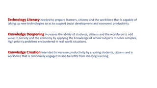 Technology Literacy needed to prepare learners, citizens and the workforce that is capable of
taking up new technologies so as to support social development and economic productivity.
Knowledge Deepening increases the ability of students, citizens and the workforce to add
value to society and the economy by applying the knowledge of school subjects to solve complex,
high priority problems encountered in real world situations.
Knowledge Creation intended to increase productivity by creating students, citizens and a
workforce that is continually engaged in and benefits from life-long learning.
 