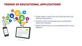 TRENDS IN EDUCATIONAL APPLICATIONS
• People expect to work, learn and study whenever and
wherever they want to.
• Students’ work is increasingly seen as collaborative,
rather than individual.
• Digital media literacy is an increasingly key skill in every
discipline.
 