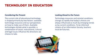 TECHNOLOGY IN EDUCATION
Considering the Present
The current role of educational technology
is shaped primarily by two factors: avaliable
technology resources and our perspectives
on how to make use of them. Avaliable
technologies dictate what is possible; a
combination of social, instructional, cultural
and legal issues influence the directions we
choose to take.
Looking Ahead to the Future
Technology resources and societal conditions
change so rapidly that today’s choices are
always influenced as much by emerging trends
as by current conditions. To be informed
citizens of an Information Society, teachers
must be futurists.
 