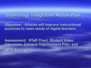 Technology Integration Action Plan Objective:  Hillside will improve instructional practices to meet needs of digital learners.  Assessment:  STaR Chart, Student Video Interviews, Campus Improvement Plan, and AEIS Reports  