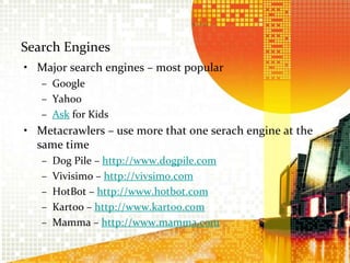 Search EnginesMajor search engines – most popularGoogleYahooAsk for KidsMetacrawlers – use more that one serach engine at the same timeDog Pile – http://www.dogpile.comVivisimo – http://vivsimo.comHotBot – http://www.hotbot.comKartoo – http://www.kartoo.comMamma – http://www.mamma.com