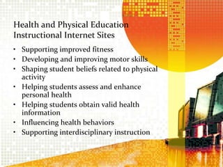 Health and Physical Education Instructional Internet SitesSupporting improved fitnessDeveloping and improving motor skillsShaping student beliefs related to physical activityHelping students assess and enhance personal healthHelping students obtain valid health informationInfluencing health behaviorsSupporting interdisciplinary instruction