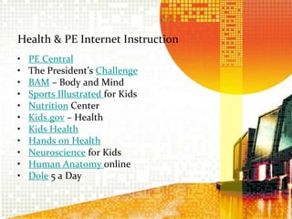 Health & PE Internet InstructionPE Central The President’s ChallengeBAM – Body and Mind Sports Illustrated for KidsNutrition Center Kids.gov– Health Kids Health Hands on HealthNeurosciencefor Kids Human Anatomy online Dole 5 a Day 