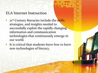ELA Internet Instruction21st Century literacies include the skills, strategies, and insights needed to successfully exploit the rapidly changing information and communication technologies that continuously emerge in our world.It is critical that students learn how to learn new technologies of literacy.