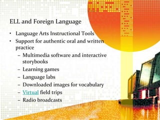 ELL and Foreign LanguageLanguage Arts Instructional ToolsSupport for authentic oral and written practiceMultimedia software and interactive storybooksLearning gamesLanguage labsDownloaded images for vocabularyVirtual field tripsRadio broadcasts