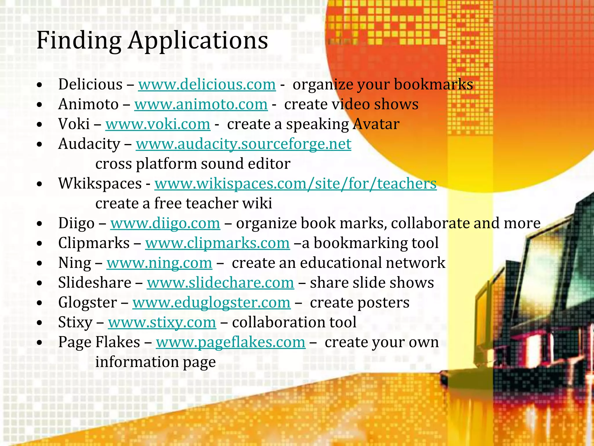 Finding ApplicationsDelicious – www.delicious.com -  organize your bookmarksAnimoto – www.animoto.com -  create video showsVoki – www.voki.com -  create a speaking AvatarAudacity – www.audacity.sourceforge.net		cross platform sound editorWkikspaces - www.wikispaces.com/site/for/teachers		create a free teacher wikiDiigo – www.diigo.com – organize book marks, collaborate and moreClipmarks – www.clipmarks.com –a bookmarking toolNing – www.ning.com –  create an educational networkSlideshare – www.slidechare.com – share slide showsGlogster – www.eduglogster.com –  create postersStixy – www.stixy.com – collaboration toolPage Flakes – www.pageflakes.com –  create your own 		information page
