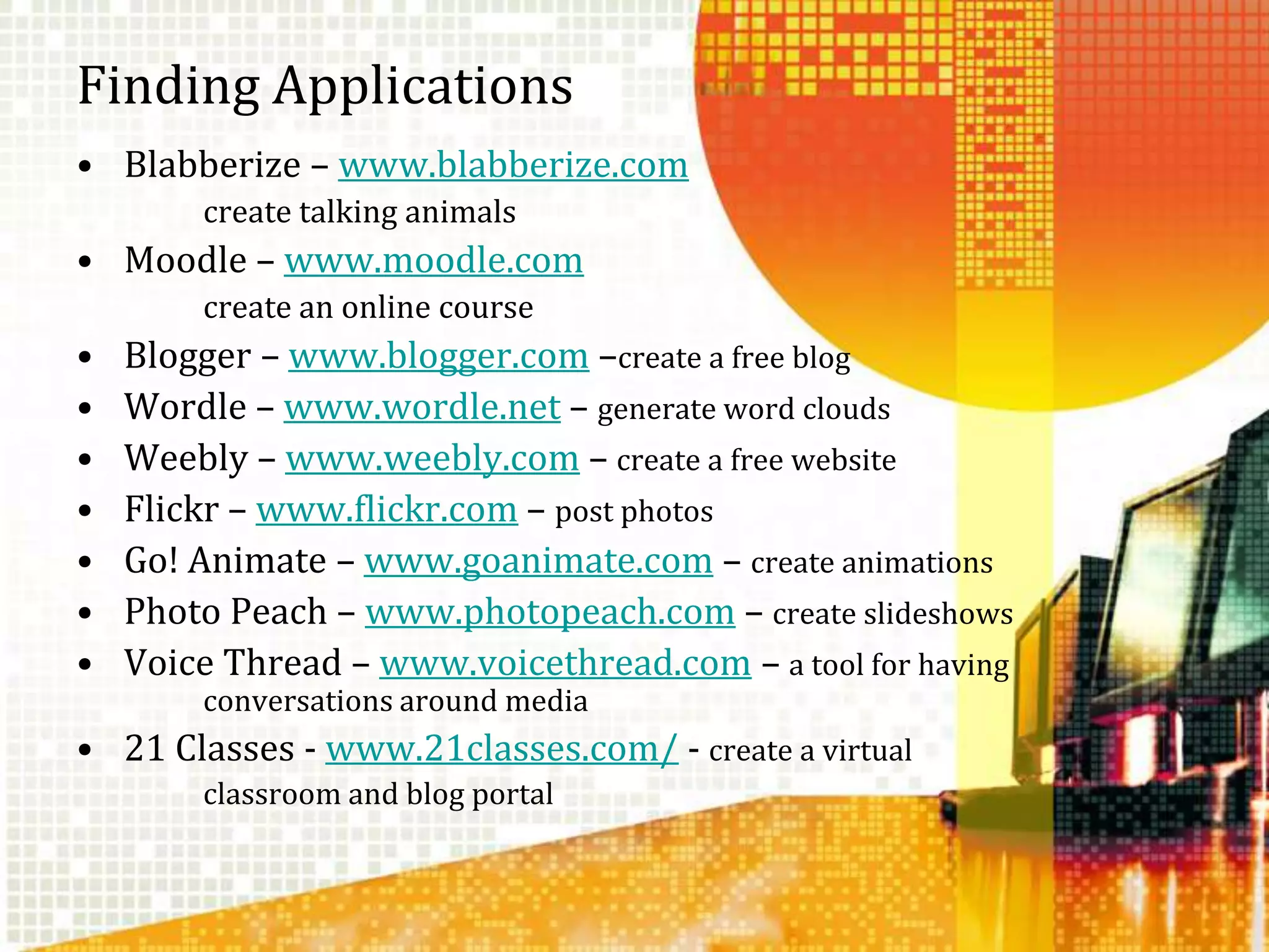 Finding ApplicationsBlabberize – www.blabberize.com		create talking animalsMoodle – www.moodle.com		create an online courseBlogger – www.blogger.com –create a free blogWordle – www.wordle.net – generate word cloudsWeebly – www.weebly.com – create a free websiteFlickr – www.flickr.com – post photosGo! Animate – www.goanimate.com – create animationsPhoto Peach – www.photopeach.com – create slideshowsVoice Thread – www.voicethread.com – a tool for having 	conversations around media21 Classes - www.21classes.com/ - create a virtual 		classroom and blog portal