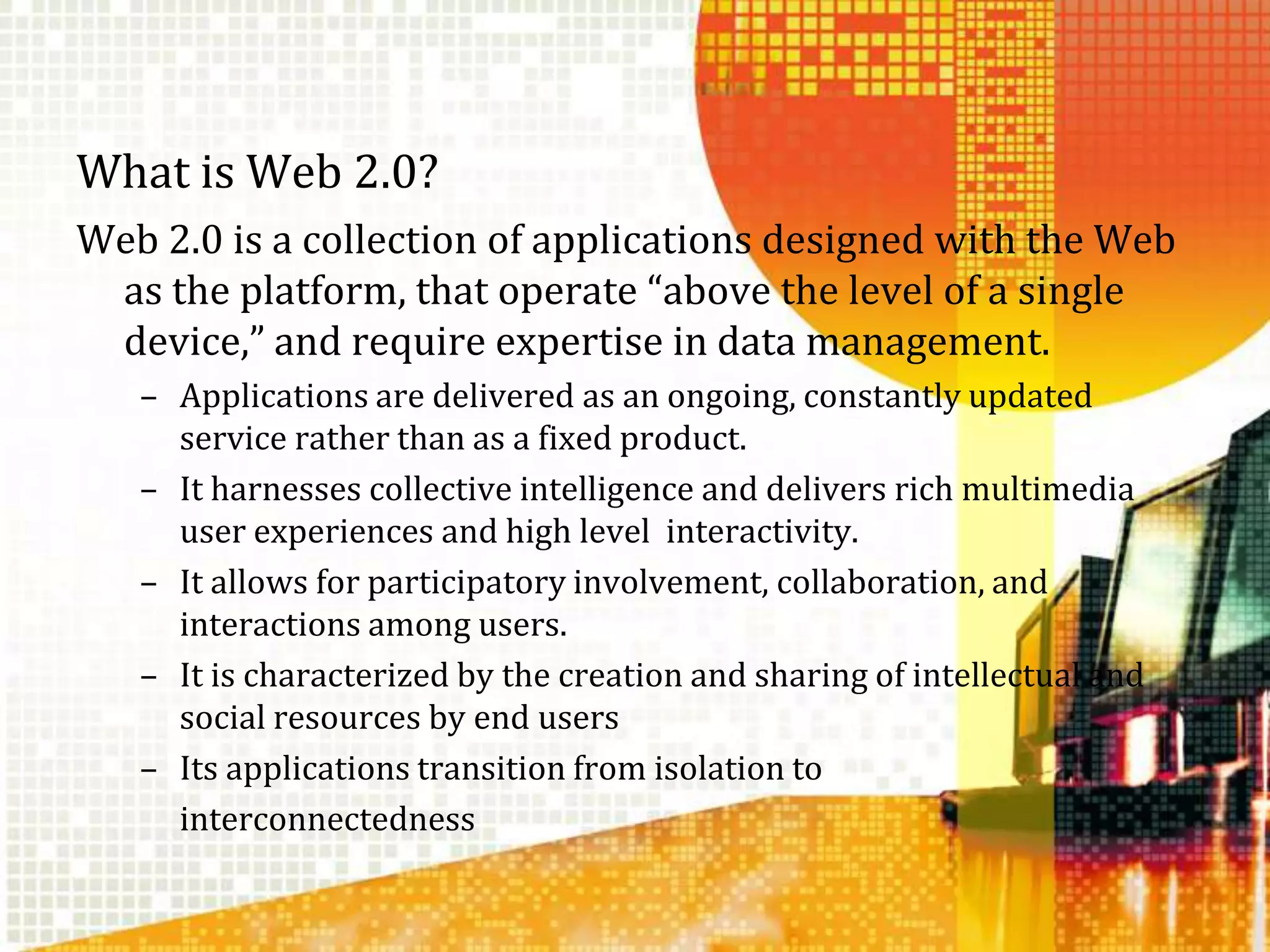 What is Web 2.0?Web 2.0 is a collection of applications designed with the Web as the platform, that operate “above the level of a single device,” and require expertise in data management. Applications are delivered as an ongoing, constantly updated service rather than as a fixed product. It harnesses collective intelligence and delivers rich multimedia user experiences and high level  interactivity. It allows for participatory involvement, collaboration, and interactions among users.It is characterized by the creation and sharing of intellectual and social resources by end usersIts applications transition from isolation to 	interconnectedness