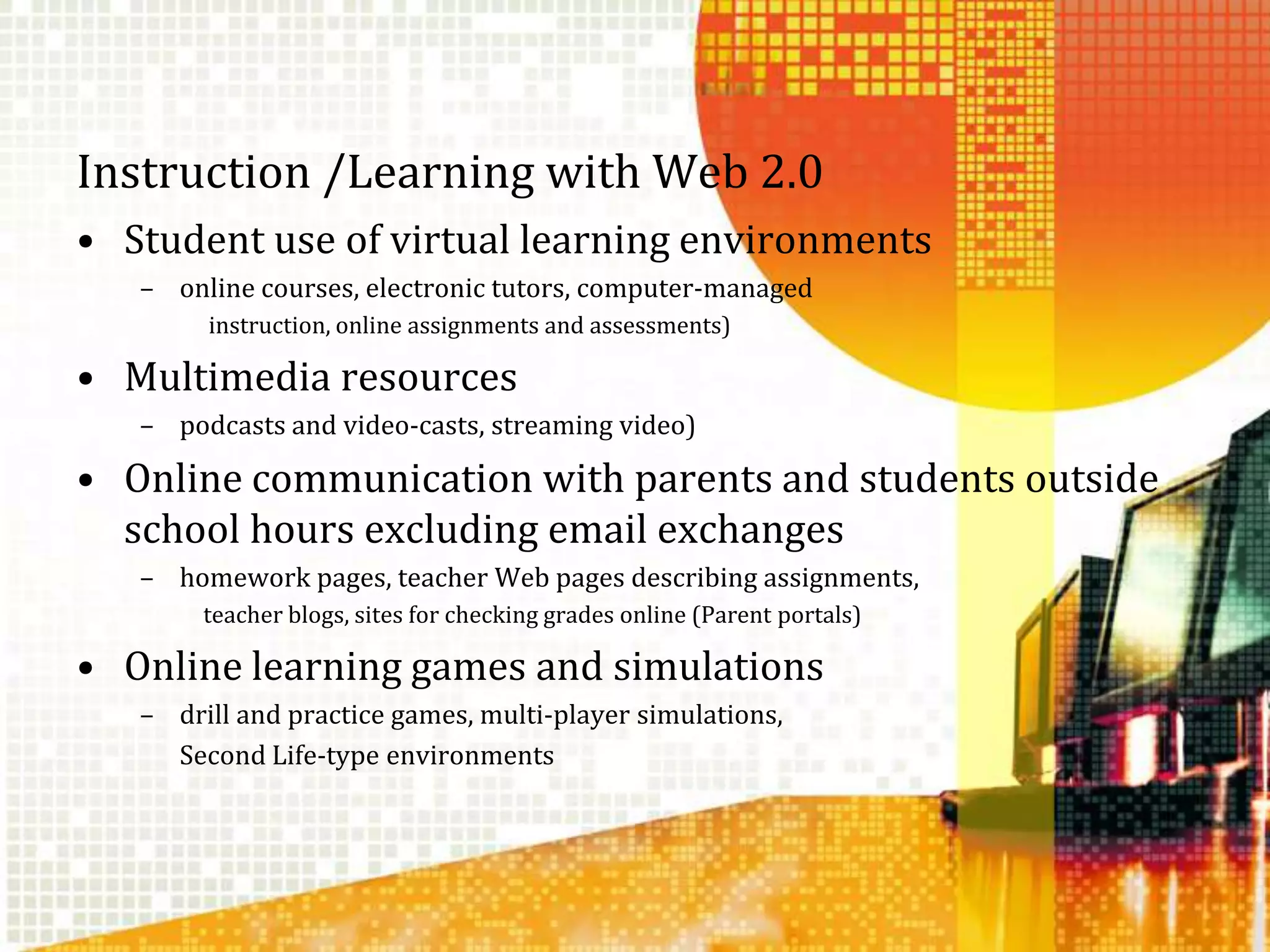Instruction /Learning with Web 2.0Student use of virtual learning environments online courses, electronic tutors, computer-managed instruction, online assignments and assessments)Multimedia resources podcasts and video-casts, streaming video)Online communication with parents and students outside school hours excluding email exchanges homework pages, teacher Web pages describing assignments, teacher blogs, sites for checking grades online (Parent portals)Online learning games and simulationsdrill and practice games, multi-player simulations, 	Second Life-type environments