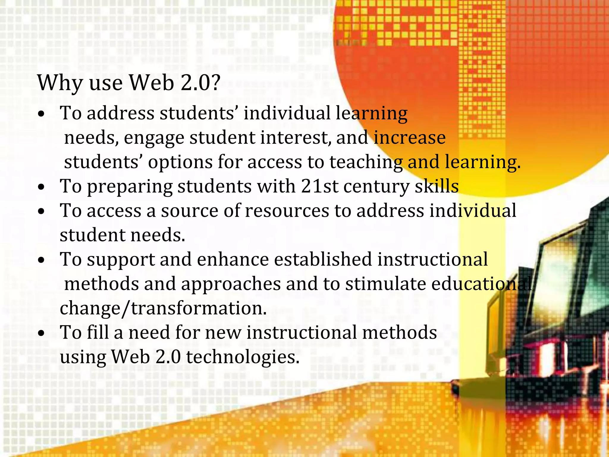 Why use Web 2.0?To address students’ individual learningneeds, engage student interest, and increasestudents’ options for access to teaching and learning.To preparing students with 21st century skillsTo access a source of resources to address individual student needs. To support and enhance established instructionalmethods and approaches and to stimulate educational change/transformation. To fill a need for new instructional methodsusing Web 2.0 technologies.