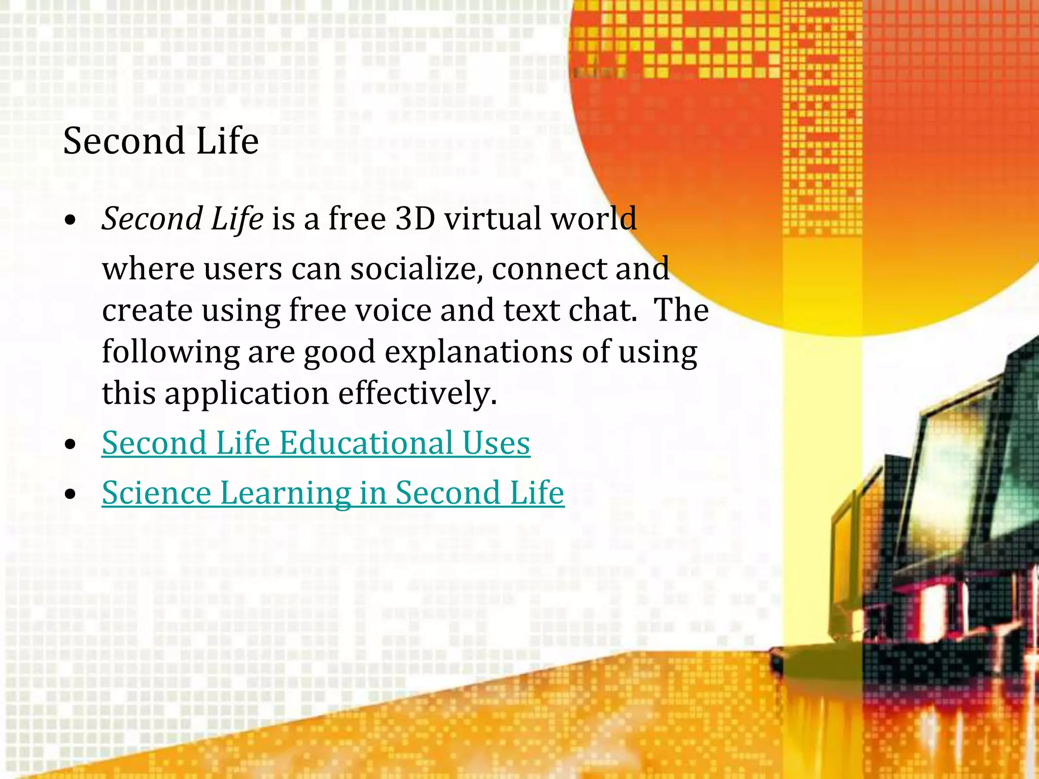 Second LifeSecond Life is a free 3D virtual world 	where users can socialize, connect and create using free voice and text chat.  The following are good explanations of using this application effectively.Second Life Educational UsesScience Learning in Second Life