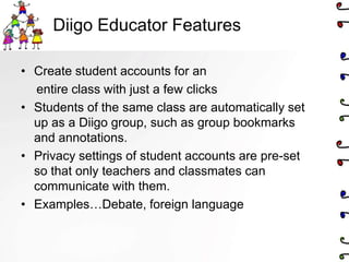 Diigo Educator Features

• Create student accounts for an
  entire class with just a few clicks
• Students of the same class are automatically set
  up as a Diigo group, such as group bookmarks
  and annotations.
• Privacy settings of student accounts are pre-set
  so that only teachers and classmates can
  communicate with them.
• Examples…Debate, foreign language
 
