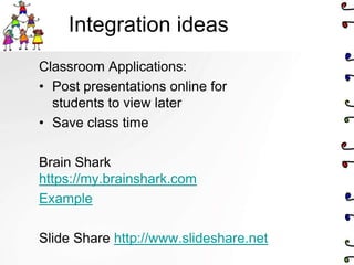 Integration ideas
Classroom Applications:
• Post presentations online for
  students to view later
• Save class time

Brain Shark
https://my.brainshark.com
Example

Slide Share http://www.slideshare.net
 