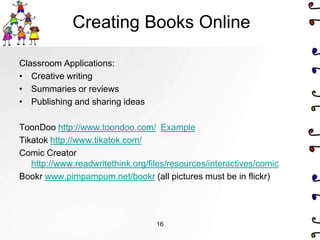Creating Books Online

Classroom Applications:
• Creative writing
• Summaries or reviews
• Publishing and sharing ideas

ToonDoo http://www.toondoo.com/ Example
Tikatok http://www.tikatok.com/
Comic Creator
   http://www.readwritethink.org/files/resources/interactives/comic
Bookr www.pimpampum.net/bookr (all pictures must be in flickr)




                                   16
 
