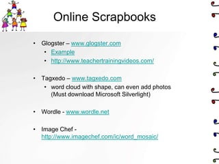 Online Scrapbooks

• Glogster – www.glogster.com
   • Example
   • http://www.teachertrainingvideos.com/

• Tagxedo – www.tagxedo.com
   • word cloud with shape, can even add photos
     (Must download Microsoft Silverlight)

• Wordle - www.wordle.net

• Image Chef -
  http://www.imagechef.com/ic/word_mosaic/
 