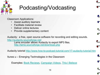 Podcasting/Vodcasting
Classroom Applications:
   • Assist auditory learners
   • Facilitate material review
   • Deliver online lectures
   • Provide supplementary content

Audacity: a free, open source software for recording and editing sounds.
http://audacity.sourceforge.net/
       Lame encoder allows Audacity to export MP3 files.
       http://lame.sourceforge.net/download.php

Audacity tutorial http://www.how-to-podcast-tutorial.com/17-audacity-tutorial.htm

Itunes u – Emerging Technologies in the Classroom

   Examples: Book Reviews, Campaign Videos, This I Believe

                                      19
 
