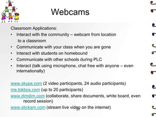 Webcams
Classroom Applications:
• Interact with the community – webcam from location
    to a classroom
• Communicate with your class when you are gone
• Interact with students on homebound
• Communicate with other schools during PLC
• Interact (talk using microphone, chat free with anyone – even
   internationally)

www.skype.com (2 video participants, 24 audio participants)
me.tokbox.com (up to 20 participants)
www.dimdim.com (collaborate, share documents, white board, even
      record session)
www.stickam.com (stream live video on the internet)
                                 20
 