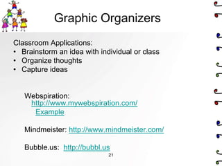Graphic Organizers
Classroom Applications:
• Brainstorm an idea with individual or class
• Organize thoughts
• Capture ideas


   Webspiration:
    http://www.mywebspiration.com/
     Example

   Mindmeister: http://www.mindmeister.com/

   Bubble.us: http://bubbl.us
                             21
 