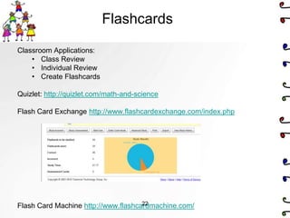 Flashcards

Classroom Applications:
    • Class Review
    • Individual Review
    • Create Flashcards

Quizlet: http://quizlet.com/math-and-science

Flash Card Exchange http://www.flashcardexchange.com/index.php




                                     22
Flash Card Machine http://www.flashcardmachine.com/
 