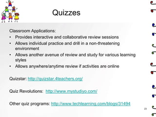 Quizzes

Classroom Applications:
• Provides interactive and collaborative review sessions
• Allows individual practice and drill in a non-threatening
   environment
• Allows another avenue of review and study for various learning
   styles
• Allows anywhere/anytime review if activities are online

Quizstar: http://quizstar.4teachers.org/

Quiz Revolutions: http://www.mystudiyo.com/

Other quiz programs: http://www.techlearning.com/blogs/31494
                                                                   23
 