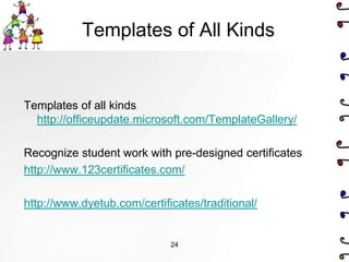 Templates of All Kinds


Templates of all kinds
  http://officeupdate.microsoft.com/TemplateGallery/

Recognize student work with pre-designed certificates
http://www.123certificates.com/

http://www.dyetub.com/certificates/traditional/


                             24
 