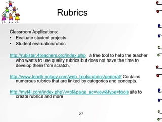 Rubrics
Classroom Applications:
• Evaluate student projects
• Student evaluation/rubric

http://rubistar.4teachers.org/index.php a free tool to help the teacher
   who wants to use quality rubrics but does not have the time to
   develop them from scratch.

http://www.teach-nology.com/web_tools/rubrics/general/ Contains
   numerous rubrics that are linked by categories and concepts.

http://myt4l.com/index.php?v=pl&page_ac=view&type=tools site to
   create rubrics and more


                                   27
 