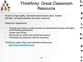 Thinkfinity: Great Classroom
                          Resource
Access to high-quality, standards-based lesson plans, student
activities, reviewed websites and other resources

Classroom Applications:

•   Teacher tool used to create reviews for standardized testing and higher-
    level thinking applications
•   Lesson plan library
•   Resources for online and traditional research
•   Previewed (by teachers) Internet resources

Thinkfinity Lesson Plans and Interactive Resources
    http://www.thinkfinity.org/




                                      28
 