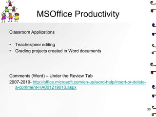 MSOffice Productivity
Classroom Applications

• Teacher/peer editing
• Grading projects created in Word documents




Comments (Word) – Under the Review Tab
2007-2010- http://office.microsoft.com/en-us/word-help/insert-or-delete-
  a-comment-HA001219010.aspx



                                                                           30
 