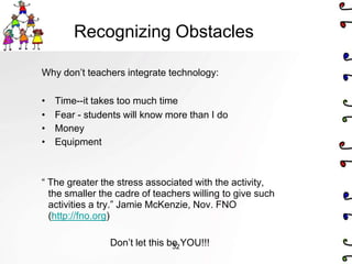 Recognizing Obstacles

Why don’t teachers integrate technology:

•   Time--it takes too much time
•   Fear - students will know more than I do
•   Money
•   Equipment



― The greater the stress associated with the activity,
  the smaller the cadre of teachers willing to give such
  activities a try.‖ Jamie McKenzie, Nov. FNO
  (http://fno.org)

                Don’t let this be YOU!!!
                                32
 