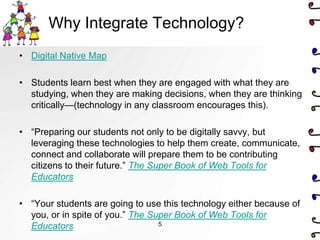 Why Integrate Technology?
• Digital Native Map

• Students learn best when they are engaged with what they are
  studying, when they are making decisions, when they are thinking
  critically—(technology in any classroom encourages this).

• ―Preparing our students not only to be digitally savvy, but
  leveraging these technologies to help them create, communicate,
  connect and collaborate will prepare them to be contributing
  citizens to their future.‖ The Super Book of Web Tools for
  Educators

• ―Your students are going to use this technology either because of
  you, or in spite of you.‖ The Super Book of Web Tools for
  Educators                       5
 