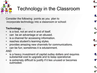 Technology in the Classroom
Consider the following points as you plan to
incorporate technology into a classroom or school:

Technology. . .
• is a tool, not an end in and of itself.
• can be an advantage or an abused.
• is a channel for accessing information.
• reaches student’s learning styles.
• provides amazing new channels for communications.
• can be fun; sometimes it is edutainment.
AND
• is a heavy investment of capital outlay dollars and requires
  substantial cost to upgrade and to keep operational.
• is extremely difficult to justify if it lies unused or becomes
  outmoded.
 