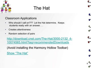 The Hat

Classroom Applications
•    Who should I call on??? Let the Hat determine. Keeps
     students ready with an answer. . .
•    Creates attentiveness
•    Random selection of pairs

    http://download.cnet.com/The-Hat/3000-2132_4-
    10074565.html?tag=recommendedDownloads
    (Avoid installing the Harmony Hollow Toolbar)
    Show ―The Hat‖


                                                            8
 