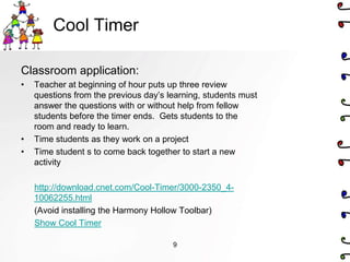 Cool Timer

Classroom application:
•   Teacher at beginning of hour puts up three review
    questions from the previous day’s learning, students must
    answer the questions with or without help from fellow
    students before the timer ends. Gets students to the
    room and ready to learn.
•   Time students as they work on a project
•   Time student s to come back together to start a new
    activity

    http://download.cnet.com/Cool-Timer/3000-2350_4-
    10062255.html
    (Avoid installing the Harmony Hollow Toolbar)
    Show Cool Timer

                                       9
 