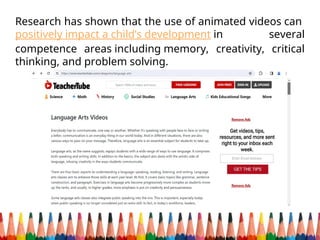 Research has shown that the use of animated videos can
positively impact a child’s development in several
competence areas including memory, creativity, critical
thinking, and problem solving.
 