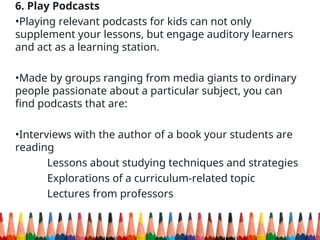 6. Play Podcasts
•Playing relevant podcasts for kids can not only
supplement your lessons, but engage auditory learners
and act as a learning station.
•Made by groups ranging from media giants to ordinary
people passionate about a particular subject, you can
find podcasts that are:
•Interviews with the author of a book your students are
reading
Lessons about studying techniques and strategies
Explorations of a curriculum-related topic
Lectures from professors
 