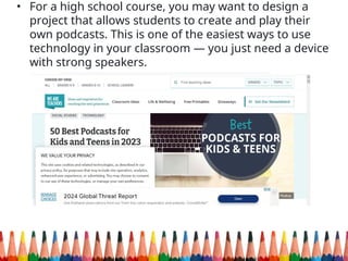 • For a high school course, you may want to design a
project that allows students to create and play their
own podcasts. This is one of the easiest ways to use
technology in your classroom — you just need a device
with strong speakers.
 