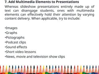 7. Add Multimedia Elements to Presentations
Whereas slideshow presentations entirely made up of
text can disengage students, ones with multimedia
elements can effectively hold their attention by varying
content delivery. When applicable, try to include:
•Images
•Graphs
•Pictographs
•Podcast clips
•Sound effects
•Short video lessons
•News, movie and television show clips
 