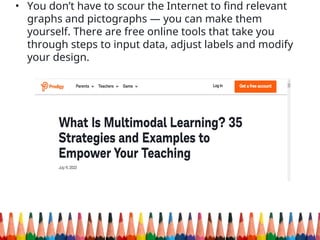 • You don’t have to scour the Internet to find relevant
graphs and pictographs — you can make them
yourself. There are free online tools that take you
through steps to input data, adjust labels and modify
your design.
 