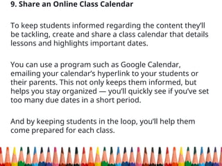 9. Share an Online Class Calendar
To keep students informed regarding the content they’ll
be tackling, create and share a class calendar that details
lessons and highlights important dates.
You can use a program such as Google Calendar,
emailing your calendar’s hyperlink to your students or
their parents. This not only keeps them informed, but
helps you stay organized — you’ll quickly see if you’ve set
too many due dates in a short period.
And by keeping students in the loop, you’ll help them
come prepared for each class.
 