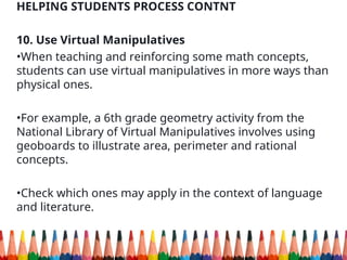 HELPING STUDENTS PROCESS CONTNT
10. Use Virtual Manipulatives
•When teaching and reinforcing some math concepts,
students can use virtual manipulatives in more ways than
physical ones.
•For example, a 6th grade geometry activity from the
National Library of Virtual Manipulatives involves using
geoboards to illustrate area, perimeter and rational
concepts.
•Check which ones may apply in the context of language
and literature.
 