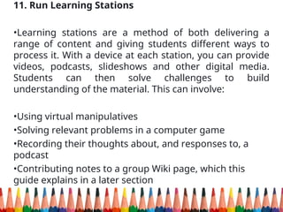 11. Run Learning Stations
•Learning stations are a method of both delivering a
range of content and giving students different ways to
process it. With a device at each station, you can provide
videos, podcasts, slideshows and other digital media.
Students can then solve challenges to build
understanding of the material. This can involve:
•Using virtual manipulatives
•Solving relevant problems in a computer game
•Recording their thoughts about, and responses to, a
podcast
•Contributing notes to a group Wiki page, which this
guide explains in a later section
 
