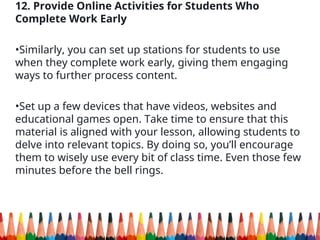 12. Provide Online Activities for Students Who
Complete Work Early
•Similarly, you can set up stations for students to use
when they complete work early, giving them engaging
ways to further process content.
•Set up a few devices that have videos, websites and
educational games open. Take time to ensure that this
material is aligned with your lesson, allowing students to
delve into relevant topics. By doing so, you’ll encourage
them to wisely use every bit of class time. Even those few
minutes before the bell rings.
 