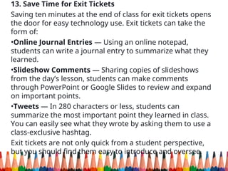 13. Save Time for Exit Tickets
Saving ten minutes at the end of class for exit tickets opens
the door for easy technology use. Exit tickets can take the
form of:
•Online Journal Entries — Using an online notepad,
students can write a journal entry to summarize what they
learned.
•Slideshow Comments — Sharing copies of slideshows
from the day’s lesson, students can make comments
through PowerPoint or Google Slides to review and expand
on important points.
•Tweets — In 280 characters or less, students can
summarize the most important point they learned in class.
You can easily see what they wrote by asking them to use a
class-exclusive hashtag.
Exit tickets are not only quick from a student perspective,
but you should find them easy to introduce and oversee.
 