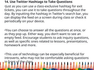 14. Use Twitter Hashtags to Take Questions
•Just as you can use a class-exclusive hashtag for exit
tickets, you can use it to take questions throughout the
day. By inputting the hashtag in Twitter’s search bar, you
can display the feed on a screen during class or check it
periodically on your device.
•You can choose to answer all the questions at once, or
as they pop up. Either way, you don’t want to see an
empty feed. Encourage students to ask inquiry questions,
as well as specific ones related to lessons, presentations,
homework and more.
•This use of technology can be especially beneficial for
introverts, who may not be comfortable asking questions
in front of the class.
 