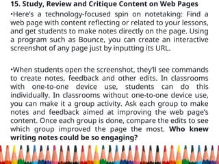 15. Study, Review and Critique Content on Web Pages
•Here’s a technology-focused spin on notetaking: Find a
web page with content reflecting or related to your lessons,
and get students to make notes directly on the page. Using
a program such as Bounce, you can create an interactive
screenshot of any page just by inputting its URL.
•When students open the screenshot, they’ll see commands
to create notes, feedback and other edits. In classrooms
with one-to-one device use, students can do this
individually. In classrooms without one-to-one device use,
you can make it a group activity. Ask each group to make
notes and feedback aimed at improving the web page’s
content. Once each group is done, compare the edits to see
which group improved the page the most. Who knew
writing notes could be so engaging?
 
